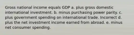 Gross national income equals GDP a. plus gross domestic international investment. b. minus purchasing power parity. c. plus government spending on international trade. Incorrect d. plus the net investment income earned from abroad. e. minus net consumer spending.