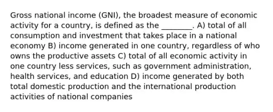 Gross national income (GNI), the broadest measure of economic activity for a country, is defined as the ________. A) total of all consumption and investment that takes place in a national economy B) income generated in one country, regardless of who owns the productive assets C) total of all economic activity in one country less services, such as government administration, health services, and education D) income generated by both total domestic production and the international production activities of national companies