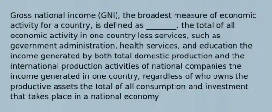 Gross national income (GNI), the broadest measure of economic activity for a country, is defined as ________. the total of all economic activity in one country less services, such as government administration, health services, and education the income generated by both total domestic production and the international production activities of national companies the income generated in one country, regardless of who owns the productive assets the total of all consumption and investment that takes place in a national economy