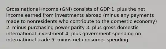 Gross national income (GNI) consists of GDP 1. plus the net income earned from investments abroad (minus any payments made to nonresidents who contribute to the domestic economy) 2. minus purchasing power parity 3. plus gross domestic international investment 4. plus government spending on international trade 5. minus net consumer spending