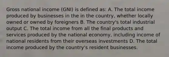 Gross national income (GNI) is defined as: A. The total income produced by businesses in the in the country, whether locally owned or owned by foreigners B. The country's total industrial output C. The total income from all the final products and services produced by the national economy, including income of national residents from their overseas investments D. The total income produced by the country's resident businesses.