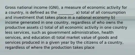 Gross national income (GNI), a measure of economic activity for a country, is defined as the ________. a) total of all consumption and investment that takes place in a national economy b) income generated in one country, regardless of who owns the productive assets c) total of all economic activity in one country less services, such as government administration, health services, and education d) total market value of goods and services produced in a given year by the citizens of a country, regardless of where the production takes place