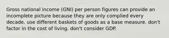 Gross national income (GNI) per person figures can provide an incomplete picture because they are only complied every decade. use different baskets of goods as a base measure. don't factor in the cost of living. don't consider GDP.