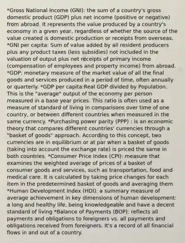 *Gross National Income (GNI): the sum of a country's gross domestic product (GDP) plus net income (positive or negative) from abroad. It represents the value produced by a country's economy in a given year, regardless of whether the source of the value created is domestic production or receipts from overseas. *GNI per capita: Sum of value added by all resident producers plus any product taxes (less subsidies) not included in the valuation of output plus net receipts of primary income (compensation of employees and property income) from abroad. *GDP: monetary measure of the market value of all the final goods and services produced in a period of time, often annually or quarterly. *GDP per capita:Real GDP divided by Population. This is the "average" output of the economy per person measured in a base year prices. This ratio is often used as a measure of standard of living in comparisons over time of one country, or between different countries when measured in the same currency. *Purchasing power parity (PPP) : is an economic theory that compares different countries' currencies through a "basket of goods" approach. According to this concept, two currencies are in equilibrium or at par when a basket of goods (taking into account the exchange rate) is priced the same in both countries. *Consumer Price Index (CPI): measure that examines the weighted average of prices of a basket of consumer goods and services, such as transportation, food and medical care. It is calculated by taking price changes for each item in the predetermined basket of goods and averaging them *Human Development Index (HDI): a summary measure of average achievement in key dimensions of human development: a long and healthy life, being knowledgeable and have a decent standard of living *Balance of Payments (BOP): reflects all payments and obligations to foreigners vs. all payments and obligations received from foreigners. It's a record of all financial flows in and out of a country.