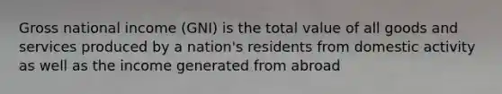 Gross national income (GNI) is the total value of all goods and services produced by a nation's residents from domestic activity as well as the income generated from abroad