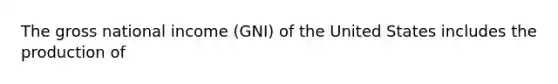 The gross national income (GNI) of the United States includes the production of