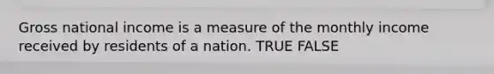 Gross national income is a measure of the monthly income received by residents of a nation. TRUE FALSE