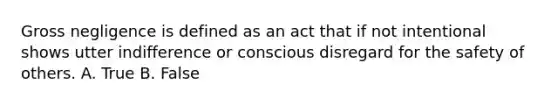 Gross negligence is defined as an act that if not intentional shows utter indifference or conscious disregard for the safety of others. A. True B. False