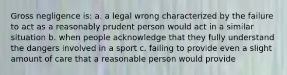 Gross negligence is: a. a legal wrong characterized by the failure to act as a reasonably prudent person would act in a similar situation b. when people acknowledge that they fully understand the dangers involved in a sport c. failing to provide even a slight amount of care that a reasonable person would provide