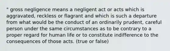 " gross negligence means a negligent act or acts which is aggravated, reckless or flagrant and which is such a departure from what would be the conduct of an ordinarily prudent, careful person under the same circumstances as to be contrary to a proper regard for human life or to constitute indifference to the consequences of those acts. (true or false)