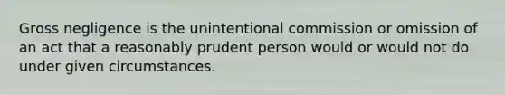 Gross negligence is the unintentional commission or omission of an act that a reasonably prudent person would or would not do under given circumstances.