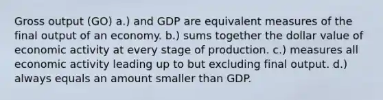 Gross output (GO) a.) and GDP are equivalent measures of the final output of an economy. b.) sums together the dollar value of economic activity at every stage of production. c.) measures all economic activity leading up to but excluding final output. d.) always equals an amount smaller than GDP.