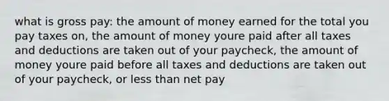 what is gross pay: the amount of money earned for the total you pay taxes on, the amount of money youre paid after all taxes and deductions are taken out of your paycheck, the amount of money youre paid before all taxes and deductions are taken out of your paycheck, or <a href='https://www.questionai.com/knowledge/k7BtlYpAMX-less-than' class='anchor-knowledge'>less than</a> net pay