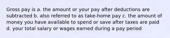 Gross pay is a. the amount or your pay after deductions are subtracted b. also referred to as take-home pay c. the amount of money you have available to spend or save after taxes are paid d. your total salary or wages earned during a pay period