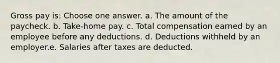 Gross pay is: Choose one answer. a. The amount of the paycheck. b. Take-home pay. c. Total compensation earned by an employee before any deductions. d. Deductions withheld by an employer.e. Salaries after taxes are deducted.