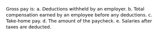 Gross pay is: a. Deductions withheld by an employer. b. Total compensation earned by an employee before any deductions. c. Take-home pay. d. The amount of the paycheck. e. Salaries after taxes are deducted.