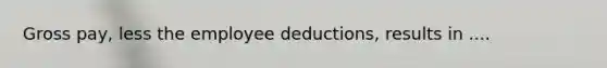 Gross pay, less the employee deductions, results in ....