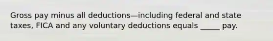 Gross pay minus all deductions—including federal and state taxes, FICA and any voluntary deductions equals _____ pay.