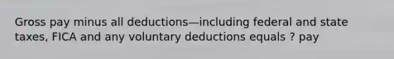 Gross pay minus all deductions—including federal and state taxes, FICA and any voluntary deductions equals ? pay