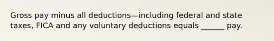 Gross pay minus all deductions—including federal and state taxes, FICA and any voluntary deductions equals ______ pay.