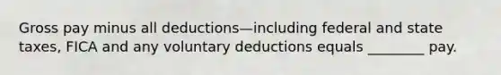 Gross pay minus all deductions—including federal and state taxes, FICA and any voluntary deductions equals ________ pay.