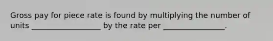 Gross pay for piece rate is found by multiplying the number of units __________________ by the rate per ________________.