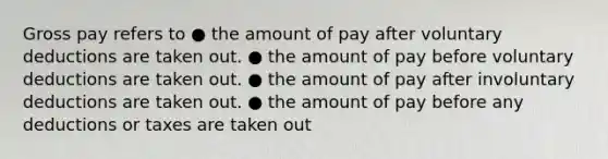 Gross pay refers to ● the amount of pay after voluntary deductions are taken out. ● the amount of pay before voluntary deductions are taken out. ● the amount of pay after involuntary deductions are taken out. ● the amount of pay before any deductions or taxes are taken out