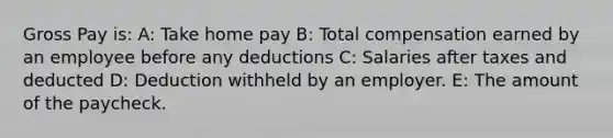 Gross Pay is: A: Take home pay B: Total compensation earned by an employee before any deductions C: Salaries after taxes and deducted D: Deduction withheld by an employer. E: The amount of the paycheck.