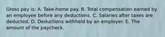 Gross pay is: A. Take-home pay. B. Total compensation earned by an employee before any deductions. C. Salaries after taxes are deducted. D. Deductions withheld by an employer. E. The amount of the paycheck.