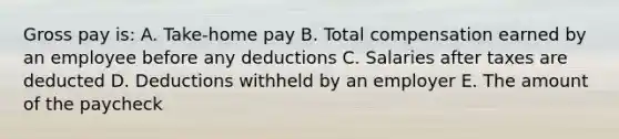 Gross pay is: A. Take-home pay B. Total compensation earned by an employee before any deductions C. Salaries after taxes are deducted D. Deductions withheld by an employer E. The amount of the paycheck