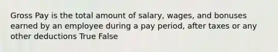 Gross Pay is the total amount of salary, wages, and bonuses earned by an employee during a pay period, after taxes or any other deductions True False