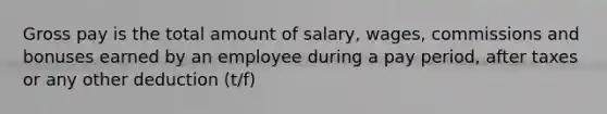 Gross pay is the total amount of salary, wages, commissions and bonuses earned by an employee during a pay period, after taxes or any other deduction (t/f)