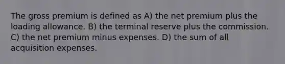 The gross premium is defined as A) the net premium plus the loading allowance. B) the terminal reserve plus the commission. C) the net premium minus expenses. D) the sum of all acquisition expenses.