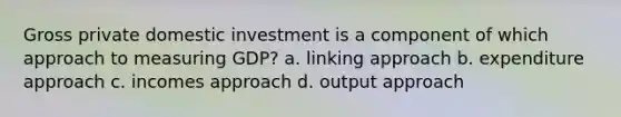 Gross private domestic investment is a component of which approach to measuring GDP? a. linking approach b. expenditure approach c. incomes approach d. output approach