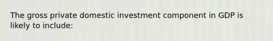 The gross private domestic investment component in GDP is likely to include: