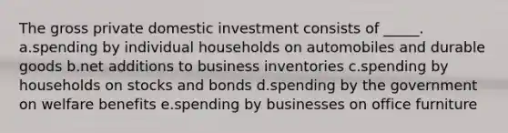 The gross private domestic investment consists of _____. a.spending by individual households on automobiles and durable goods b.net additions to business inventories c.spending by households on stocks and bonds d.spending by the government on welfare benefits e.spending by businesses on office furniture