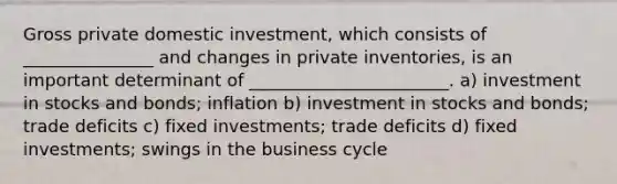 Gross private domestic investment, which consists of _______________ and changes in private inventories, is an important determinant of _______________________. a) investment in stocks and bonds; inflation b) investment in stocks and bonds; trade deficits c) fixed investments; trade deficits d) fixed investments; swings in the business cycle