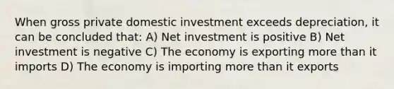 When gross private domestic investment exceeds depreciation, it can be concluded that: A) Net investment is positive B) Net investment is negative C) The economy is exporting more than it imports D) The economy is importing more than it exports