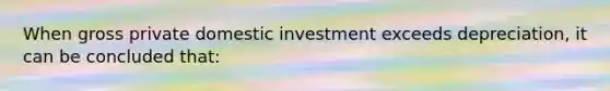 When gross private domestic investment exceeds depreciation, it can be concluded that: