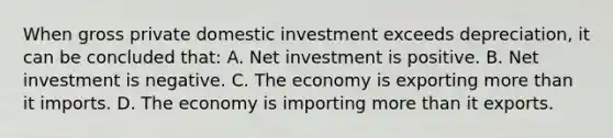 When gross private domestic investment exceeds depreciation, it can be concluded that: A. Net investment is positive. B. Net investment is negative. C. The economy is exporting more than it imports. D. The economy is importing more than it exports.