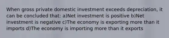 When gross private domestic investment exceeds depreciation, it can be concluded that: a)Net investment is positive b)Net investment is negative c)The economy is exporting more than it imports d)The economy is importing more than it exports