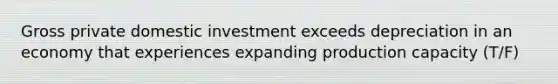 Gross private domestic investment exceeds depreciation in an economy that experiences expanding production capacity (T/F)