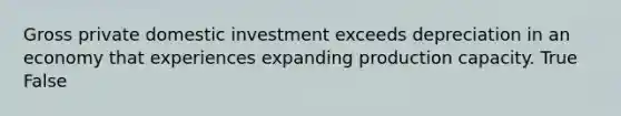 Gross private domestic investment exceeds depreciation in an economy that experiences expanding production capacity. True False