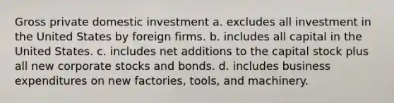 Gross private domestic investment a. excludes all investment in the United States by foreign firms. b. includes all capital in the United States. c. includes net additions to the capital stock plus all new corporate stocks and bonds. d. includes business expenditures on new factories, tools, and machinery.