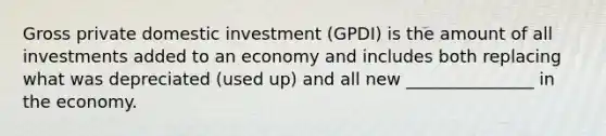 Gross private domestic investment (GPDI) is the amount of all investments added to an economy and includes both replacing what was depreciated (used up) and all new _______________ in the economy.