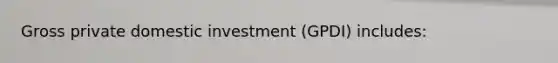 Gross private domestic investment (GPDI) includes: