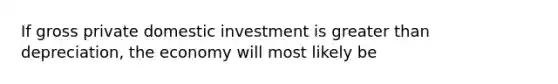 If gross private domestic investment is greater than depreciation, the economy will most likely be