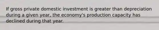 If gross private domestic investment is greater than depreciation during a given year, the economy's production capacity has declined during that year.