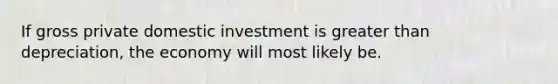 If gross private domestic investment is greater than depreciation, the economy will most likely be.