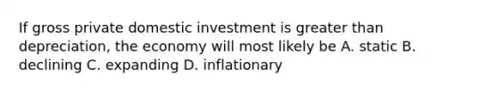 If gross private domestic investment is <a href='https://www.questionai.com/knowledge/ktgHnBD4o3-greater-than' class='anchor-knowledge'>greater than</a> depreciation, the economy will most likely be A. static B. declining C. expanding D. inflationary